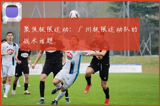 聚焦极限运动：广州极限运动队的战术话题