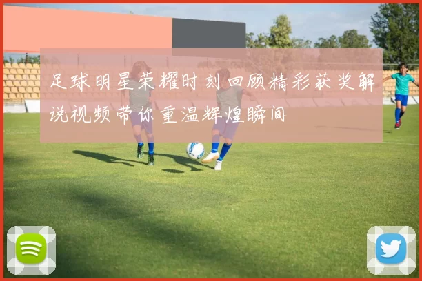 足球明星荣耀时刻回顾精彩获奖解说视频带你重温辉煌瞬间