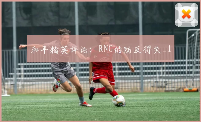 和平精英评论：RNG的防反得失_1