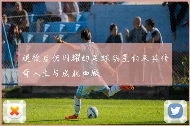 退役后仍闪耀的足球明星们及其传奇人生与成就回顾