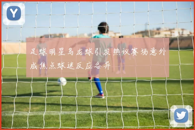 足球明星乌龙球引发热议赛场意外成焦点球迷反应各异