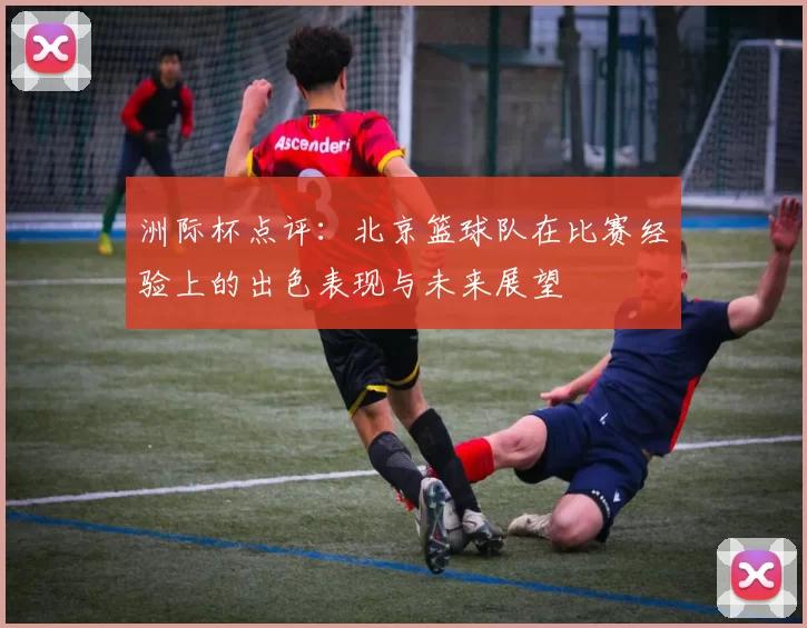 洲际杯点评：北京篮球队在比赛经验上的出色表现与未来展望
