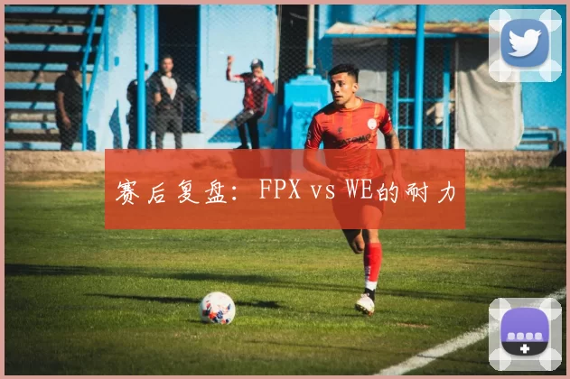 赛后复盘：FPX vs WE的耐力