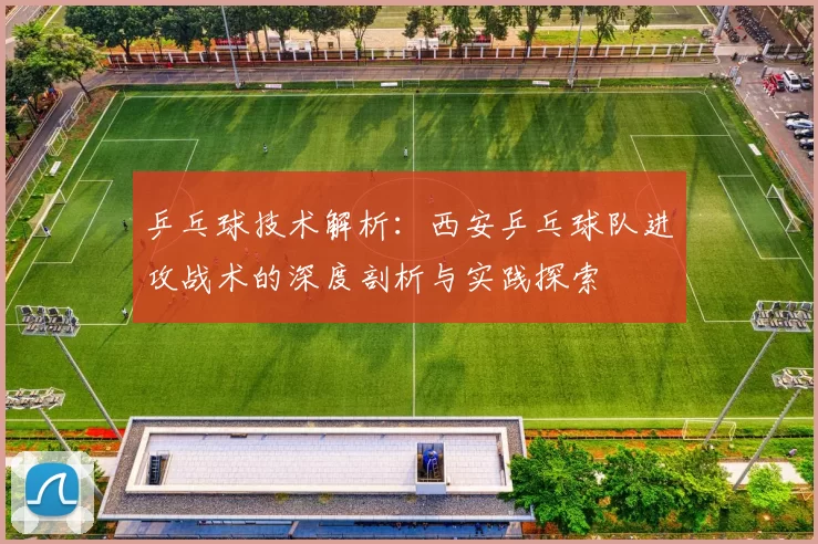 乒乓球技术解析：西安乒乓球队进攻战术的深度剖析与实践探索